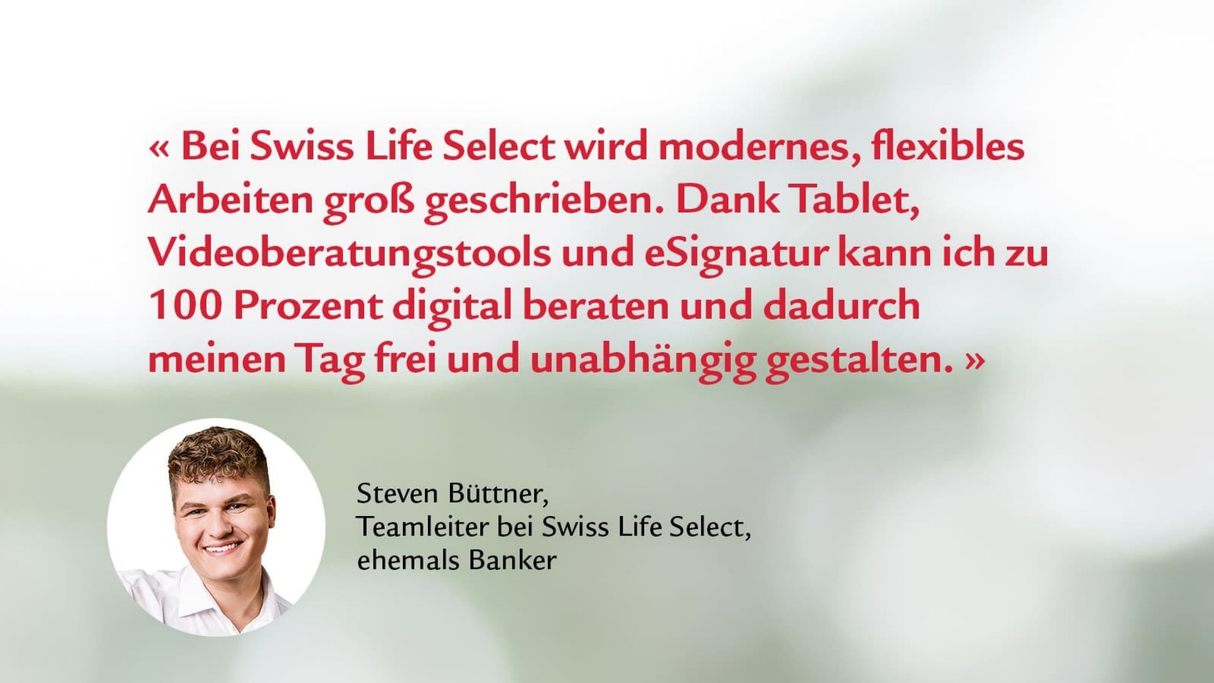 Zitat von Steven Büttner, Teamleiter: Bei Swiss Life Select wird modernes, flexibles Arbeiten groß geschrieben. Dank Tablet, Videoberatungtools und eSignatur kann ich zu 100 Prozent digital beraten und dadurch meinen Tag frei und unabhängig gestalten.