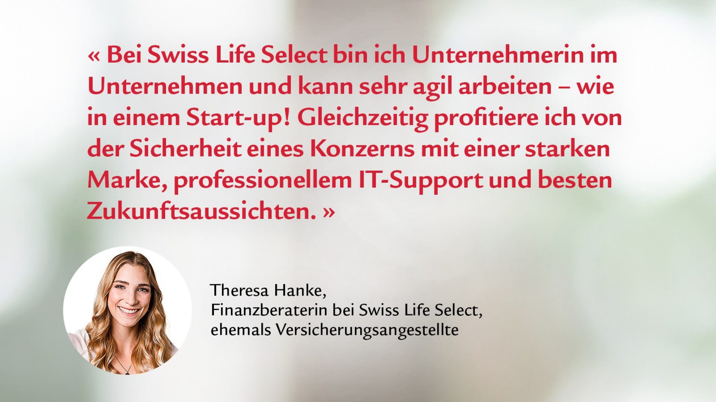 Zitat von Theresa Hanke; Finanzberaterin: Bei Swiss Life Select bin ich Unternehmerin im Unternehmen und kann sehr agil arbeiten - wie in einem Start Up! Gleichzeitig profitiere ich von der Sicherheit eines Konzern mit einer starken Marke, professionellem IT-Support und besten Zukunftsaussichten.