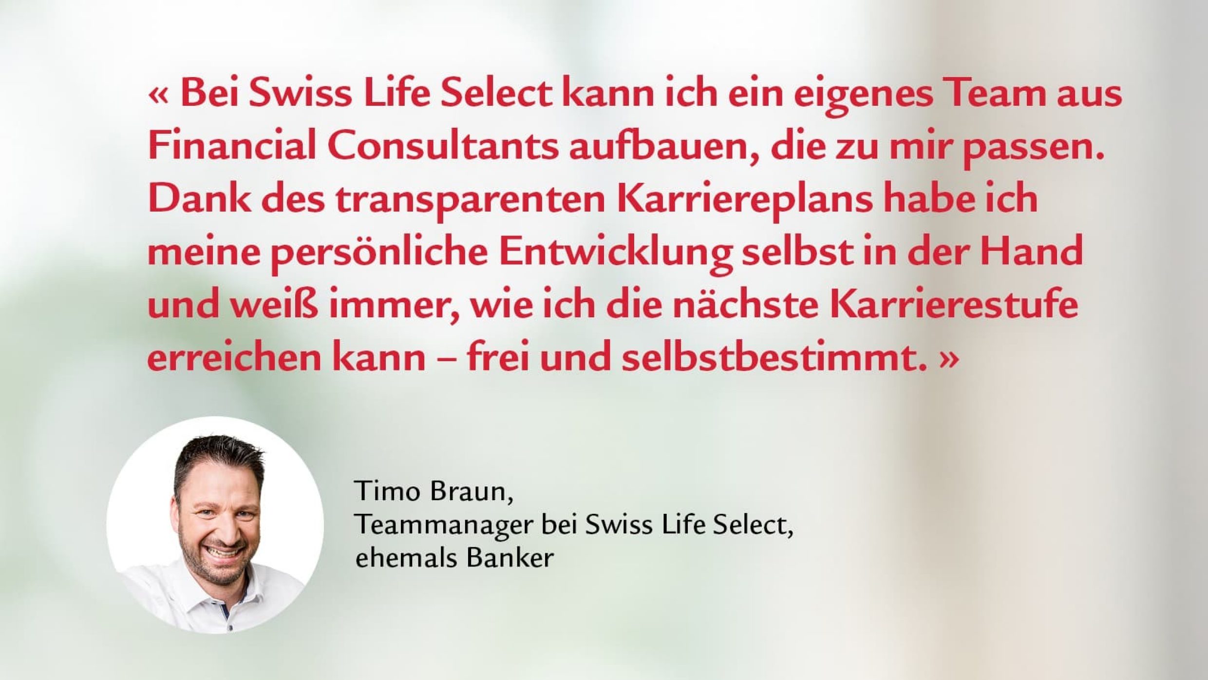 Zitat von Timo Braun, Teammanager: Bei Swiss Life Select kann ich ein eigenes Team aus financial consultants aufbauen,  die zu mir passen. Dank des transparenten Karriereplans habe ich meine persönliche Entwicklung selbst in der Hand und weiß immer, wie ich die nächste Karrierestufe erreichen kann - frei und selbstbestimmt.